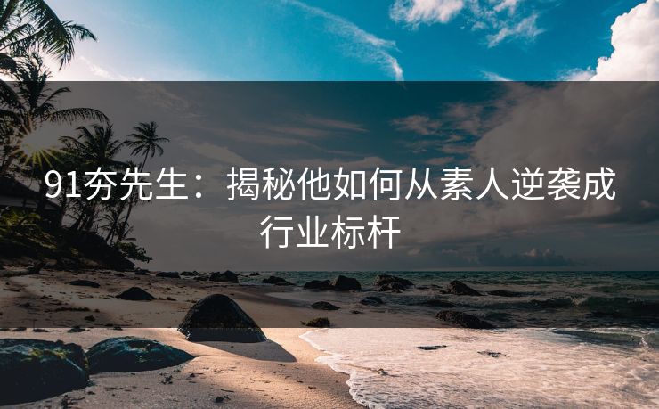91夯先生：揭秘他如何从素人逆袭成行业标杆