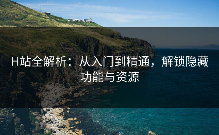 H站全解析：从入门到精通，解锁隐藏功能与资源