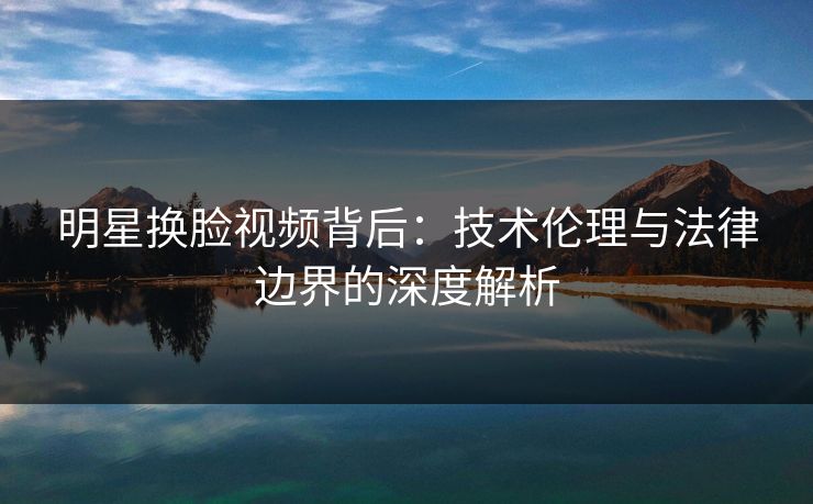 明星换脸视频背后：技术伦理与法律边界的深度解析