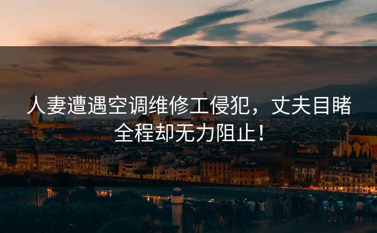 人妻遭遇空调维修工侵犯，丈夫目睹全程却无力阻止！