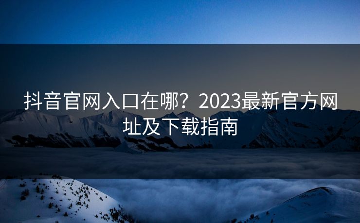抖音官网入口在哪?2023最新官方网址及下载指南