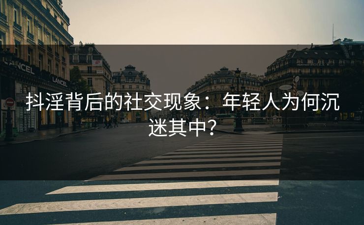 抖淫背后的社交现象:年轻人为何沉迷其中?