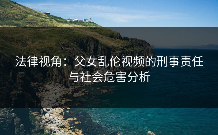 法律视角：父女乱伦视频的刑事责任与社会危害分析