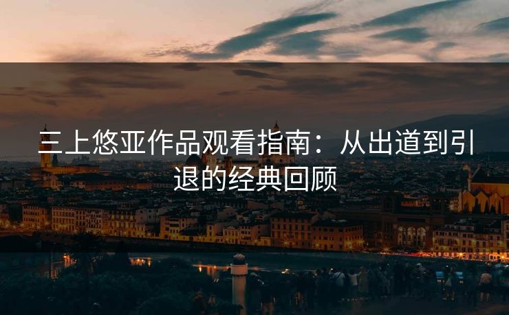 三上悠亚作品观看指南:从出道到引退的经典回顾 三上悠亚作品观看指南:从出道到引退的经典回顾