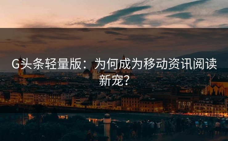 G头条轻量版：为何成为移动资讯阅读新宠？
